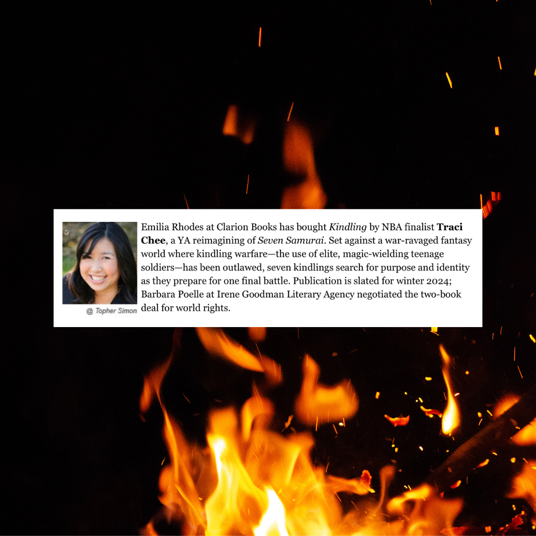 An image of fire on a black background with a deal announcement that reads: Emilia Rhodes at Clarion Books has bought Kindling by NBA finalist Traci Chee, a YA reimagining of Seven Samurai. Set against a war-ravaged fantasy world where kindling warfare--the use of elite, magic-wielding teenage soldiers--has been outlawed seven kindlings search for purpose and identity as they prepare for one final battle. Publication is slated for winter 2024; Barbara Poelle at Irene Goodman Literary Agency negotiated the two-book deal for world rights.
