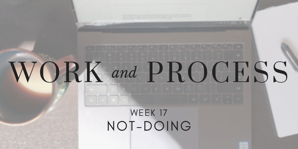 Work and Process Week 17: Not-Doing
