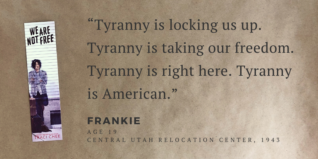 Bookmark from We Are Not Free with the quote, “Tyranny is locking us up. Tyranny is taking our freedom. Tyranny is right here. Tyranny is American.”--Frankie (age 19), Central Utah Relocation Center, 1943