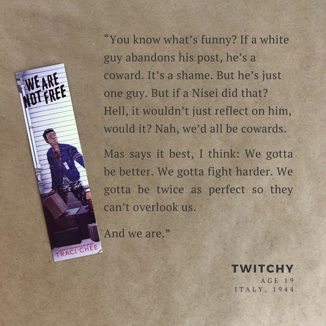 Bookmark from We Are Not Free with the quote, “You know what’s funny? If a white guy abandons his post, he’s a coward. It’s a shame. But he’s just one guy. But if a Nisei did that? Hell, it wouldn’t just reflect on him, would it? Nah, we’d all be cowards. Mas says it best, I think: We gotta be better. We gotta fight harder. We gotta be twice as perfect so they can’t overlook us. And we are.”--Twitchy (19) Italy 1944