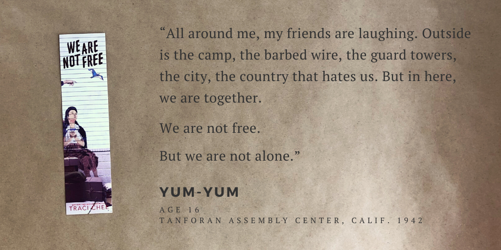 Bookmark of We Are Not Free with the quote, “All around me, my friends are laughing. Outside is the camp, the barbed wire, the guard towers, the city, the country that hates us. But in here, we are together. We are not free. But we are not alone.” --Yum-yum (age 16), Tanforan Assembly Center, Calif. 1942